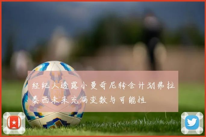 经纪人透露小曼奇尼转会计划弗拉泰西未来充满变数与可能性