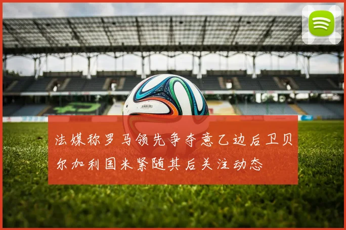 法媒称罗马领先争夺意乙边后卫贝尔加利国米紧随其后关注动态