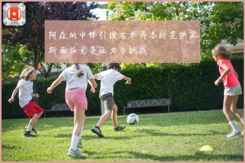 阿森纳中锋引援名单再添新星热苏斯面临竞争压力与挑战