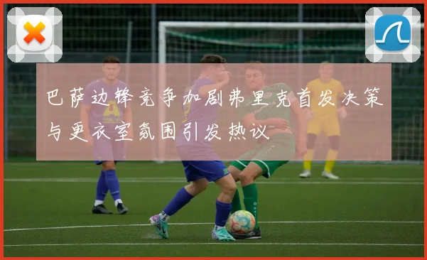 巴萨边锋竞争加剧弗里克首发决策与更衣室氛围引发热议
