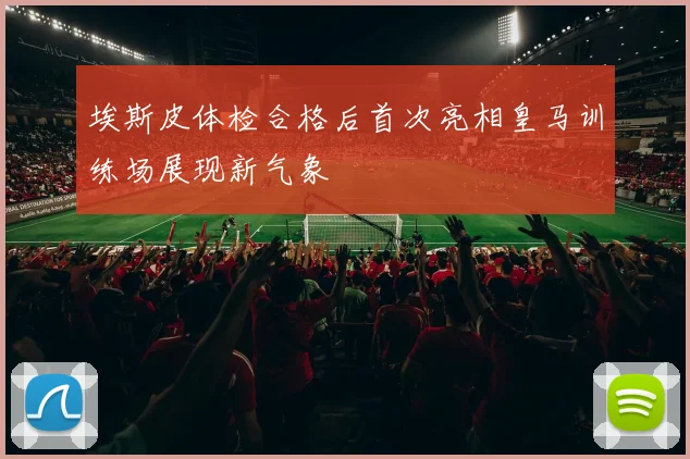 埃斯皮体检合格后首次亮相皇马训练场展现新气象