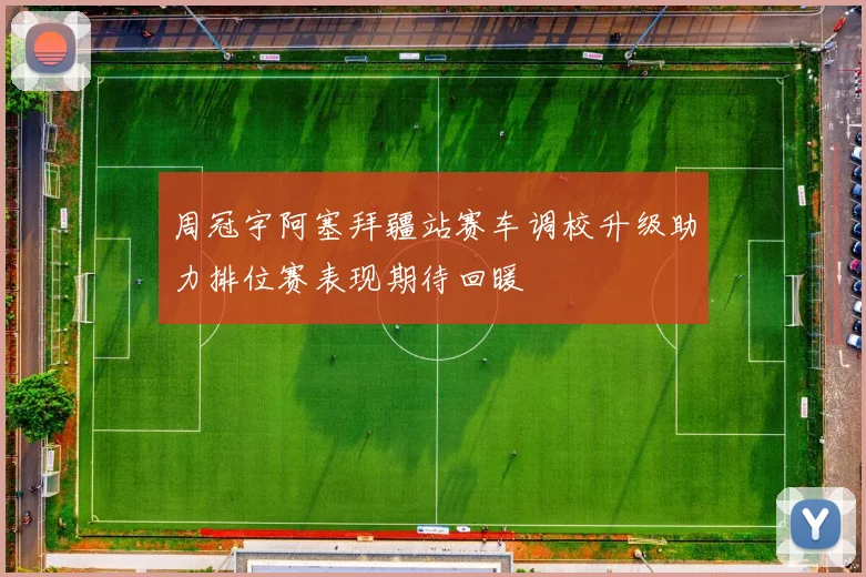 周冠宇阿塞拜疆站赛车调校升级助力排位赛表现期待回暖
