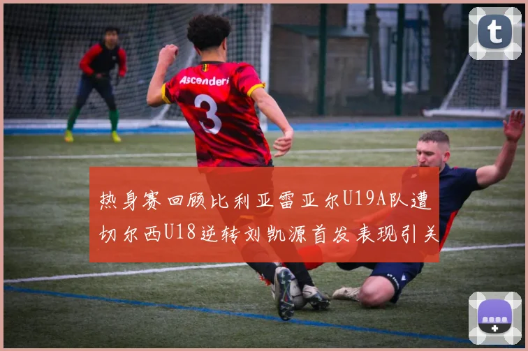 热身赛回顾比利亚雷亚尔U19A队遭切尔西U18逆转刘凯源首发表现引关注