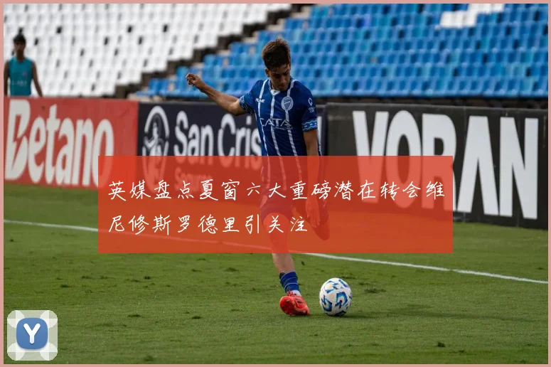 英媒盘点夏窗六大重磅潜在转会维尼修斯罗德里引关注
