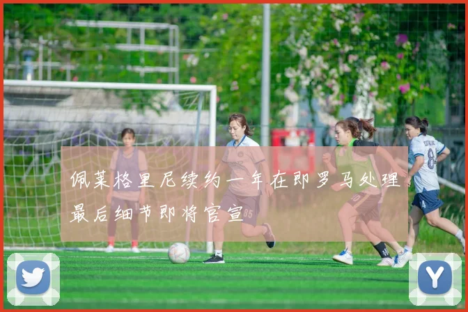 佩莱格里尼续约一年在即罗马处理最后细节即将官宣