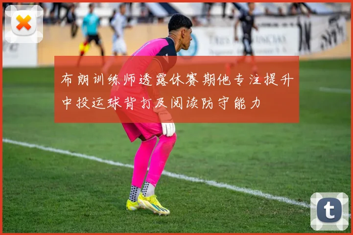 布朗训练师透露休赛期他专注提升中投运球背打及阅读防守能力