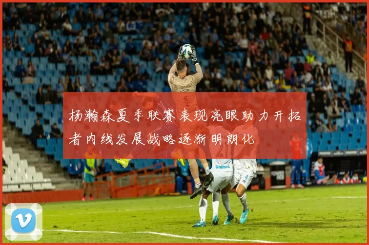杨瀚森夏季联赛表现亮眼助力开拓者内线发展战略逐渐明朗化