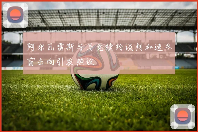 阿尔瓦雷斯与马竞续约谈判加速冬窗去向引发热议