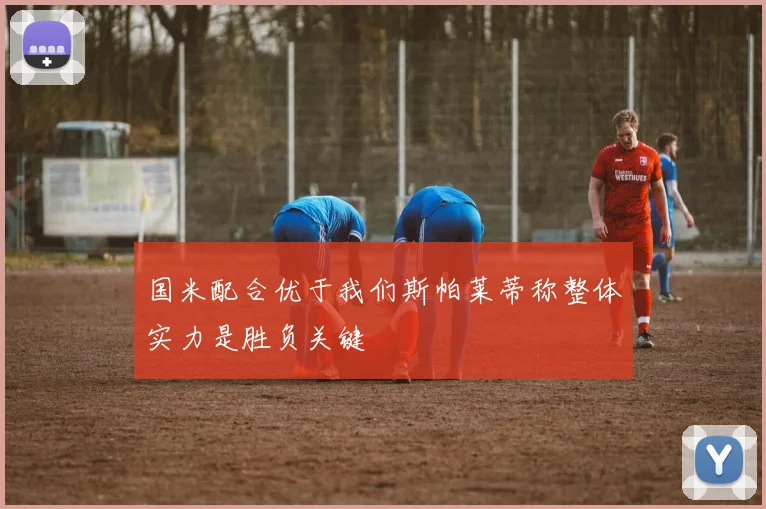 国米配合优于我们斯帕莱蒂称整体实力是胜负关键
