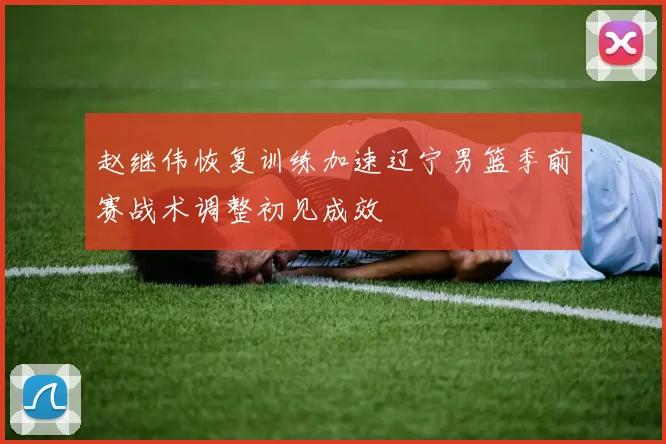 赵继伟恢复训练加速辽宁男篮季前赛战术调整初见成效