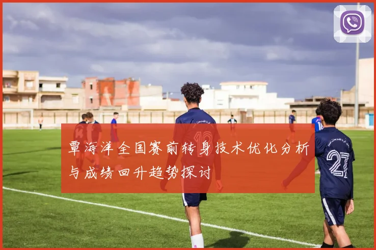 覃海洋全国赛前转身技术优化分析与成绩回升趋势探讨