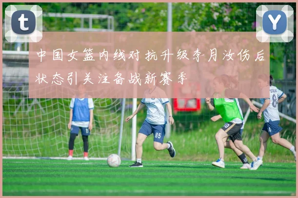 中国女篮内线对抗升级李月汝伤后状态引关注备战新赛季